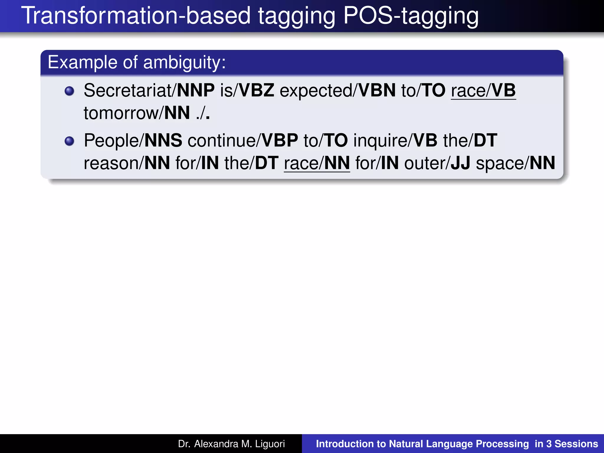 Transformation-based tagging POS-tagging
Example of ambiguity:
Secretariat/NNP is/VBZ expected/VBN to/TO race/VB
tomorrow/NN ./.
People/NNS continue/VBP to/TO inquire/VB the/DT
reason/NN for/IN the/DT race/NN for/IN outer/JJ space/NN
Dr. Alexandra M. Liguori Introduction to Natural Language Processing in 3 Sessions
 