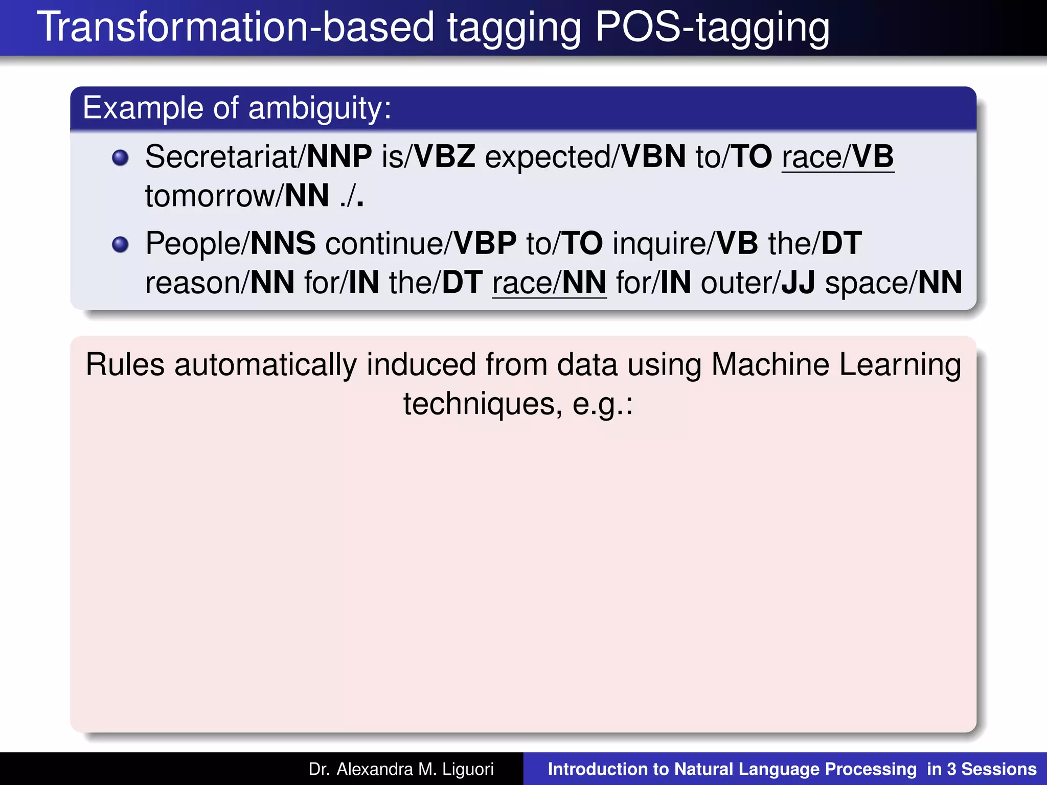 Transformation-based tagging POS-tagging
Example of ambiguity:
Secretariat/NNP is/VBZ expected/VBN to/TO race/VB
tomorrow/NN ./.
People/NNS continue/VBP to/TO inquire/VB the/DT
reason/NN for/IN the/DT race/NN for/IN outer/JJ space/NN
Rules automatically induced from data using Machine Learning
techniques, e.g.:
Dr. Alexandra M. Liguori Introduction to Natural Language Processing in 3 Sessions
 
