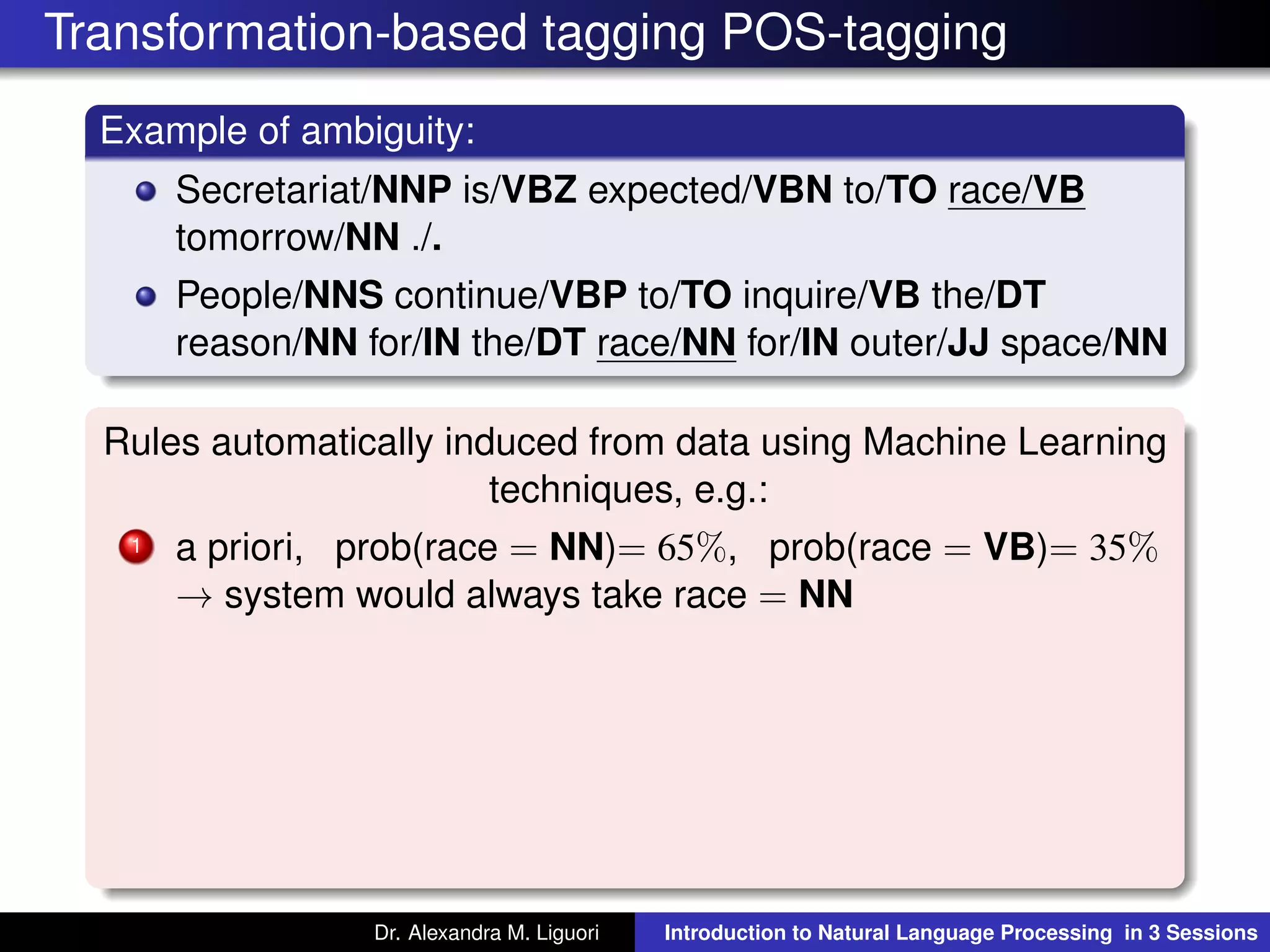 Transformation-based tagging POS-tagging
Example of ambiguity:
Secretariat/NNP is/VBZ expected/VBN to/TO race/VB
tomorrow/NN ./.
People/NNS continue/VBP to/TO inquire/VB the/DT
reason/NN for/IN the/DT race/NN for/IN outer/JJ space/NN
Rules automatically induced from data using Machine Learning
techniques, e.g.:
1 a priori, prob(race = NN)= 65%, prob(race = VB)= 35%
→ system would always take race = NN
Dr. Alexandra M. Liguori Introduction to Natural Language Processing in 3 Sessions
 