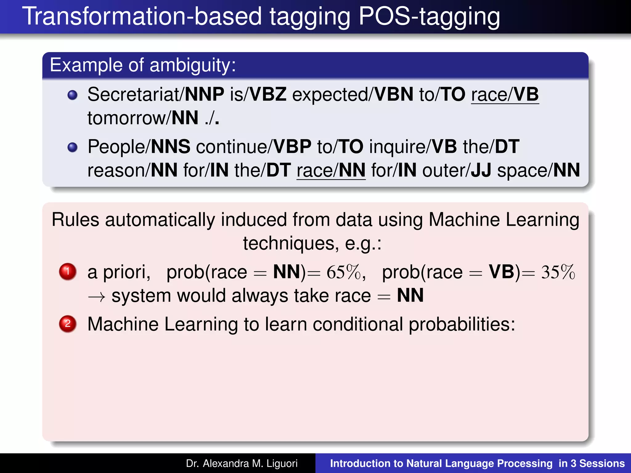 Transformation-based tagging POS-tagging
Example of ambiguity:
Secretariat/NNP is/VBZ expected/VBN to/TO race/VB
tomorrow/NN ./.
People/NNS continue/VBP to/TO inquire/VB the/DT
reason/NN for/IN the/DT race/NN for/IN outer/JJ space/NN
Rules automatically induced from data using Machine Learning
techniques, e.g.:
1 a priori, prob(race = NN)= 65%, prob(race = VB)= 35%
→ system would always take race = NN
2 Machine Learning to learn conditional probabilities:
Dr. Alexandra M. Liguori Introduction to Natural Language Processing in 3 Sessions
 