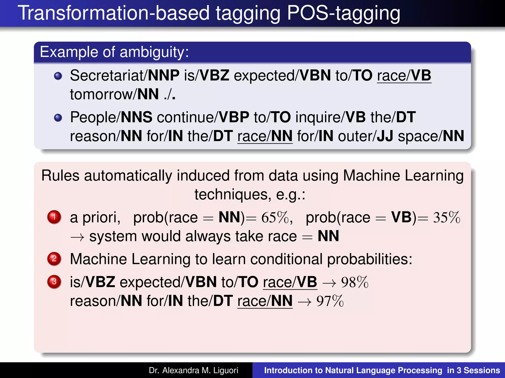 Transformation-based tagging POS-tagging
Example of ambiguity:
Secretariat/NNP is/VBZ expected/VBN to/TO race/VB
tomorrow/NN ./.
People/NNS continue/VBP to/TO inquire/VB the/DT
reason/NN for/IN the/DT race/NN for/IN outer/JJ space/NN
Rules automatically induced from data using Machine Learning
techniques, e.g.:
1 a priori, prob(race = NN)= 65%, prob(race = VB)= 35%
→ system would always take race = NN
2 Machine Learning to learn conditional probabilities:
3 is/VBZ expected/VBN to/TO race/VB → 98%
reason/NN for/IN the/DT race/NN → 97%
Dr. Alexandra M. Liguori Introduction to Natural Language Processing in 3 Sessions
 