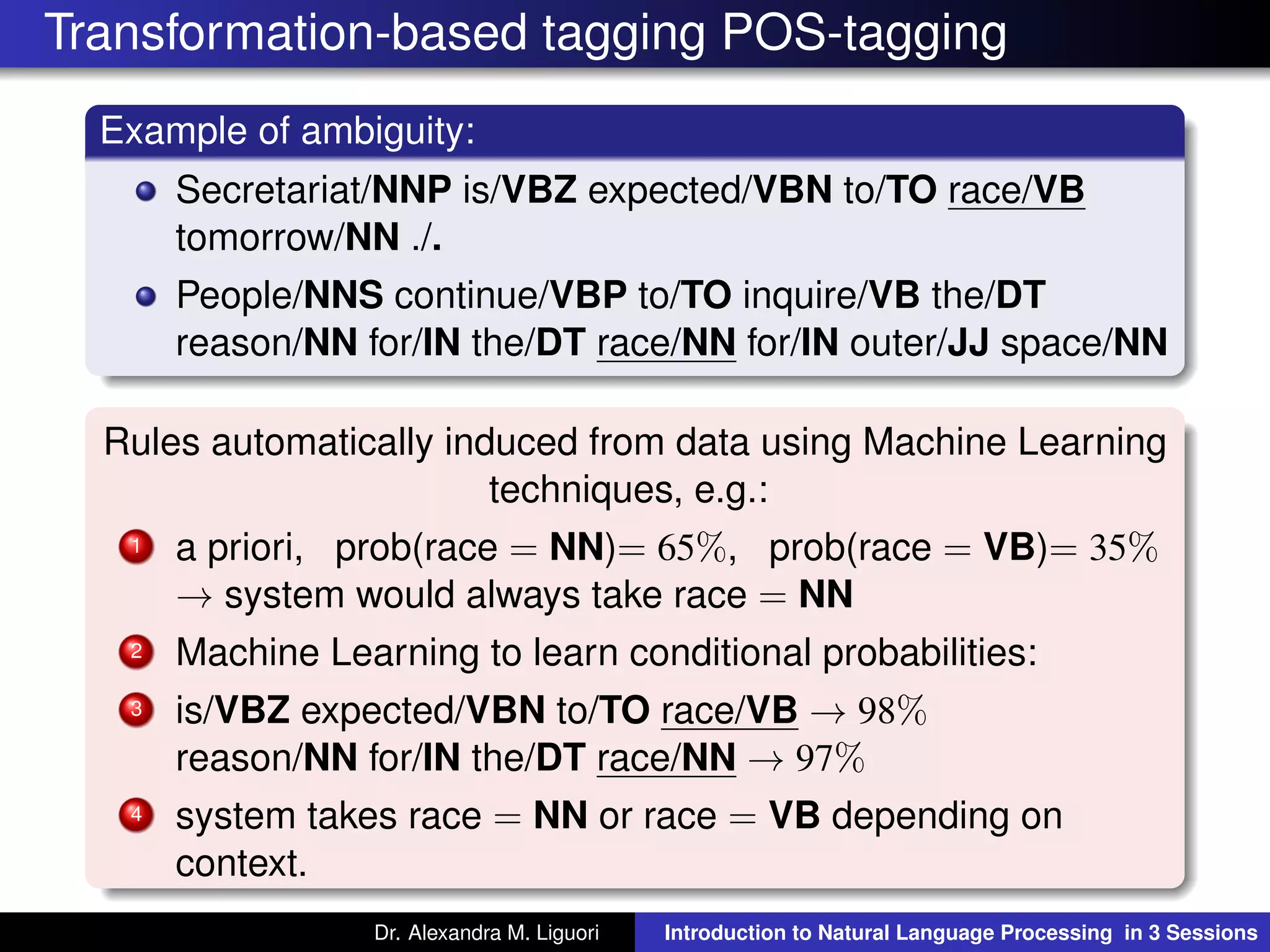 Transformation-based tagging POS-tagging
Example of ambiguity:
Secretariat/NNP is/VBZ expected/VBN to/TO race/VB
tomorrow/NN ./.
People/NNS continue/VBP to/TO inquire/VB the/DT
reason/NN for/IN the/DT race/NN for/IN outer/JJ space/NN
Rules automatically induced from data using Machine Learning
techniques, e.g.:
1 a priori, prob(race = NN)= 65%, prob(race = VB)= 35%
→ system would always take race = NN
2 Machine Learning to learn conditional probabilities:
3 is/VBZ expected/VBN to/TO race/VB → 98%
reason/NN for/IN the/DT race/NN → 97%
4 system takes race = NN or race = VB depending on
context.
Dr. Alexandra M. Liguori Introduction to Natural Language Processing in 3 Sessions
 
