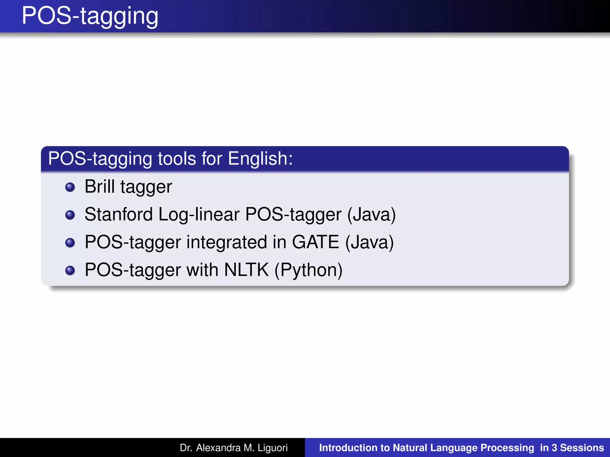 POS-tagging
POS-tagging tools for English:
Brill tagger
Stanford Log-linear POS-tagger (Java)
POS-tagger integrated in GATE (Java)
POS-tagger with NLTK (Python)
Dr. Alexandra M. Liguori Introduction to Natural Language Processing in 3 Sessions
 
