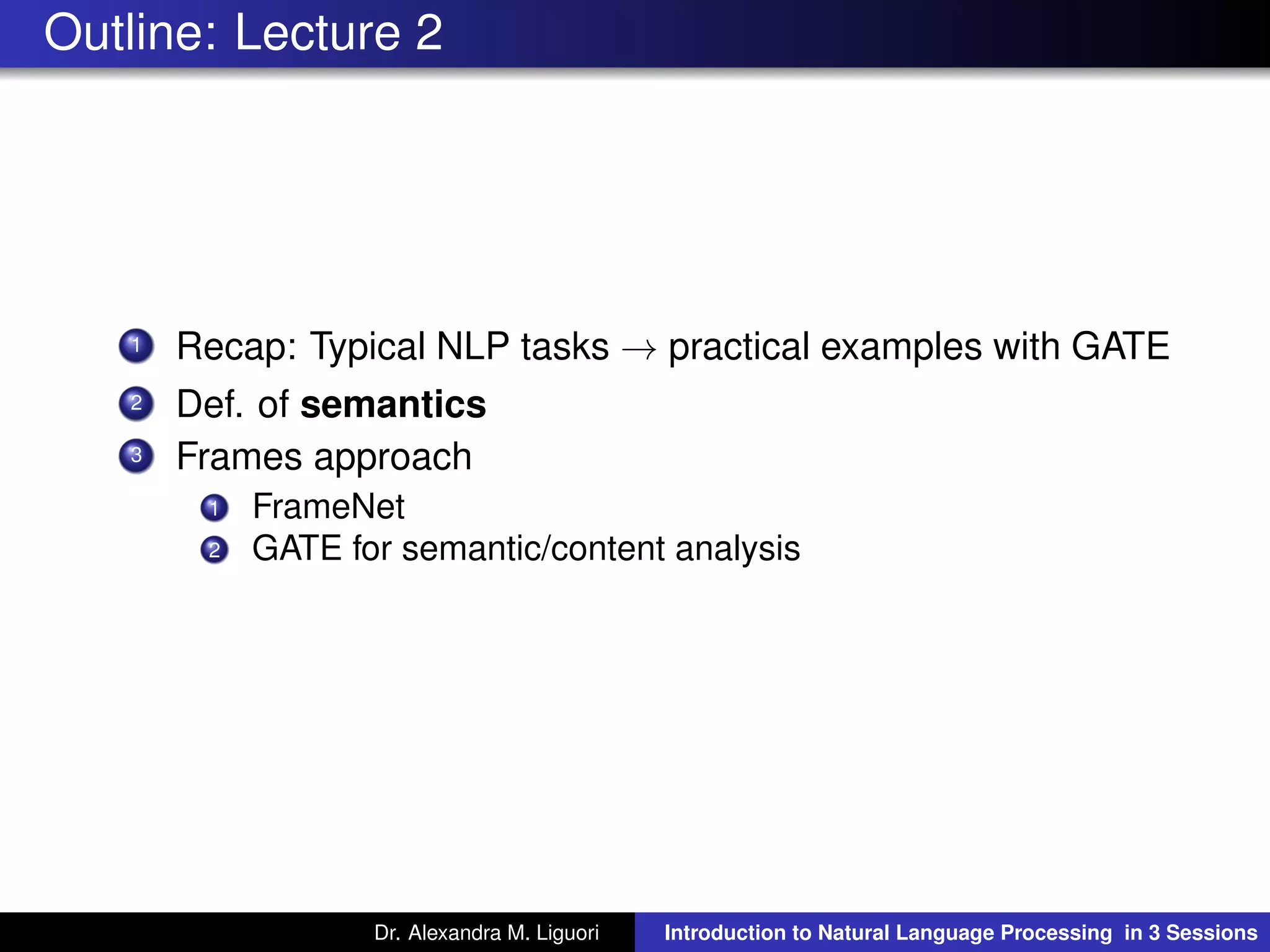 Outline: Lecture 2
1 Recap: Typical NLP tasks → practical examples with GATE
2 Def. of semantics
3 Frames approach
1 FrameNet
2 GATE for semantic/content analysis
Dr. Alexandra M. Liguori Introduction to Natural Language Processing in 3 Sessions
 