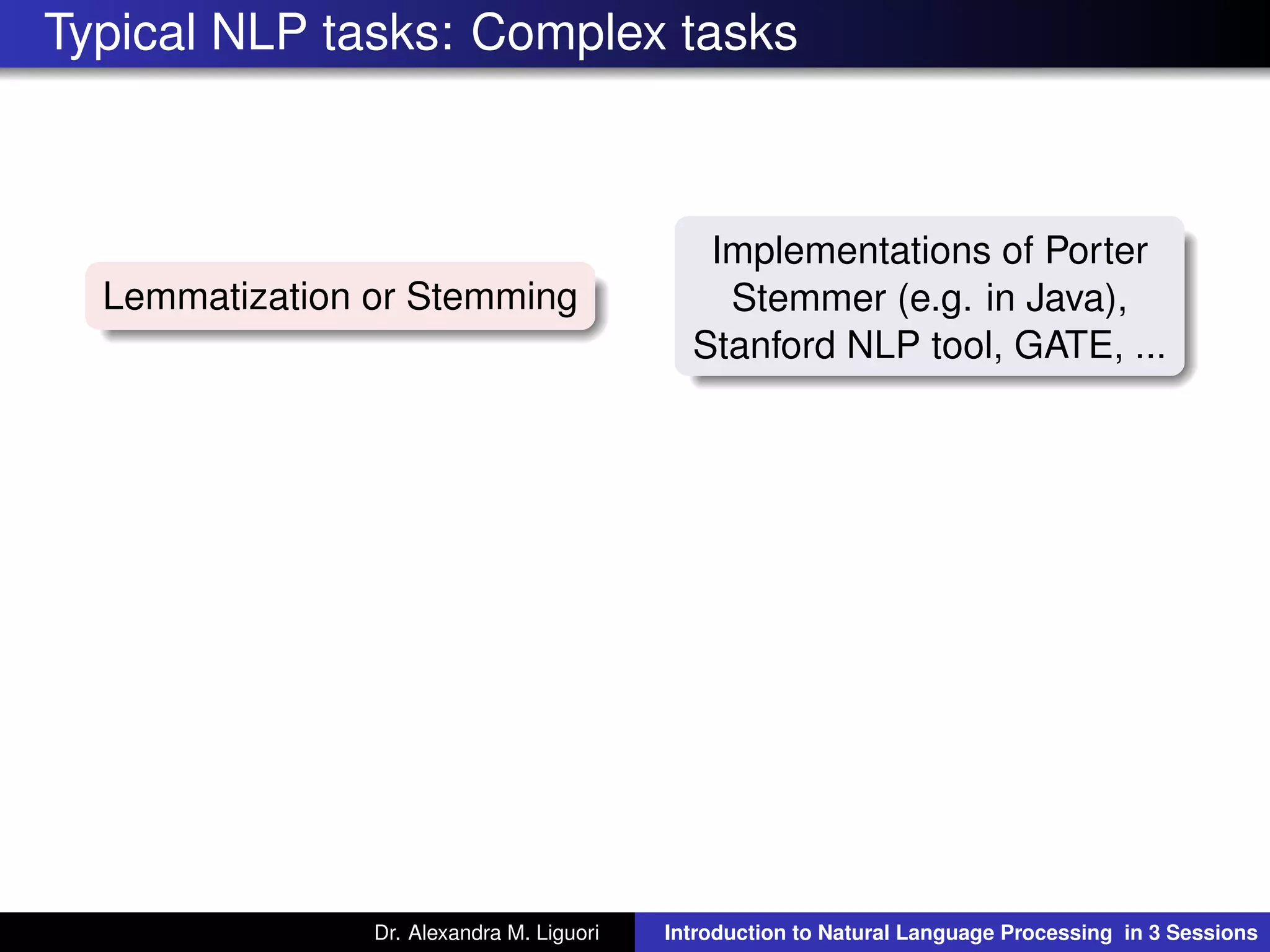 Typical NLP tasks: Complex tasks
Lemmatization or Stemming
Implementations of Porter
Stemmer (e.g. in Java),
Stanford NLP tool, GATE, ...
Dr. Alexandra M. Liguori Introduction to Natural Language Processing in 3 Sessions
 