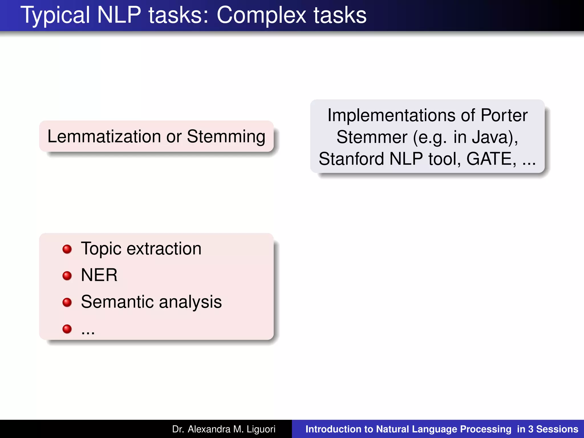 Typical NLP tasks: Complex tasks
Lemmatization or Stemming
Implementations of Porter
Stemmer (e.g. in Java),
Stanford NLP tool, GATE, ...
Topic extraction
NER
Semantic analysis
...
Dr. Alexandra M. Liguori Introduction to Natural Language Processing in 3 Sessions
 