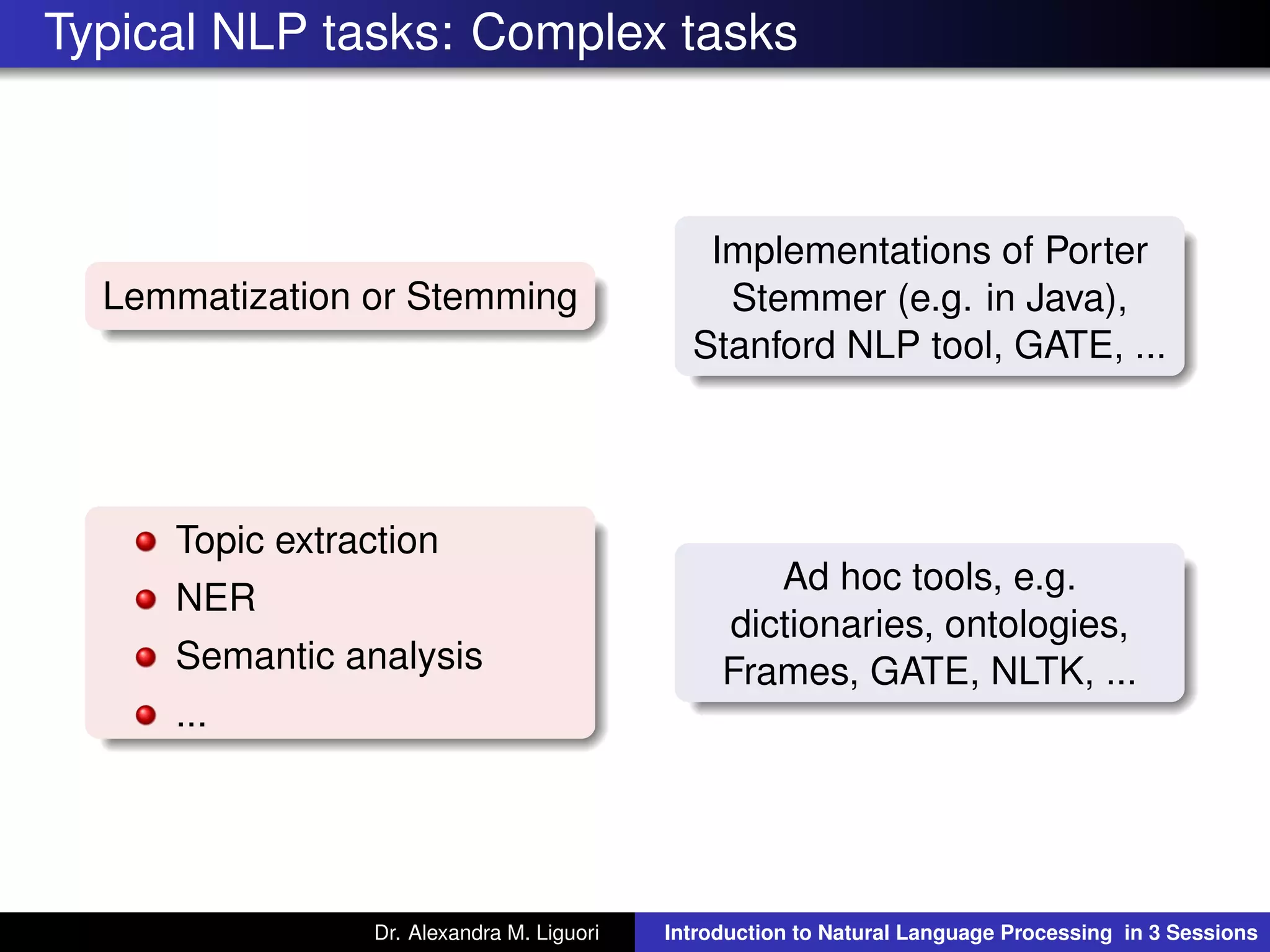 Typical NLP tasks: Complex tasks
Lemmatization or Stemming
Implementations of Porter
Stemmer (e.g. in Java),
Stanford NLP tool, GATE, ...
Topic extraction
NER
Semantic analysis
...
Ad hoc tools, e.g.
dictionaries, ontologies,
Frames, GATE, NLTK, ...
Dr. Alexandra M. Liguori Introduction to Natural Language Processing in 3 Sessions
 