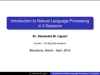 Introduction to Natural Language Processing
in 3 Sessions
Dr. Alexandra M. Liguori
Incubio – The Big Data Academy
Barcelona, March - April, 2015
Dr. Alexandra M. Liguori Introduction to Natural Language Processing in 3 Sessions
 