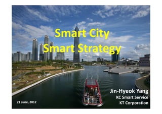 Jin-Hyeok Yang
KC Smart Service
KT Corporation21 June, 2012
Smart City
Smart Strategy
 
