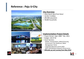 16
Reference : Paju U-City
Implementation Project Details
• Project Period : Sept. 2008 ~ Dec. 2011
• Budget: US$ 67 M
• Smart Services:
- Mobile, Transportation, Safety & Security,
Environment, UIS, Healthcare, Water
Management, Portal
- Integrated Operation Centre (IOC)
- MPLS 10G Backbone Network Infrastructure
• Officially up and running from May 2012
City Overview
• 25km North West from Seoul
• 16.5Km2 (3,960a)
• 205,000 population
• 78,000 households
 