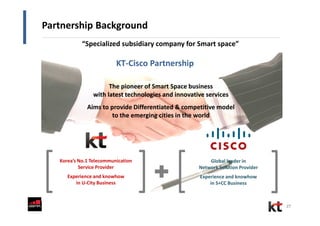 27
Partnership Background
KT-Cisco Partnership
Korea’s No.1 Telecommunication
Service Provider
Experience and knowhow
in U-City Business
Global leader in
Network Solution Provider
Experience and knowhow
in S+CC Business
The pioneer of Smart Space business
with latest technologies and innovative services
The pioneer of Smart Space business
with latest technologies and innovative services
Aims to provide Differentiated & competitive model
to the emerging cities in the world
Aims to provide Differentiated & competitive model
to the emerging cities in the world
“Specialized subsidiary company for Smart space”
 