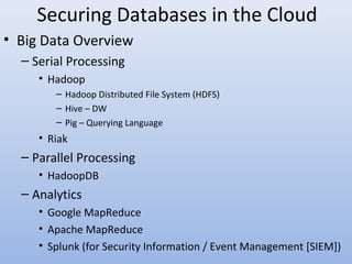 Securing Databases in the Cloud
• Big Data Overview
– Serial Processing
• Hadoop
– Hadoop Distributed File System (HDFS)
– Hive – DW
– Pig – Querying Language
• Riak
– Parallel Processing
• HadoopDB
– Analytics
• Google MapReduce
• Apache MapReduce
• Splunk (for Security Information / Event Management [SIEM])
 
