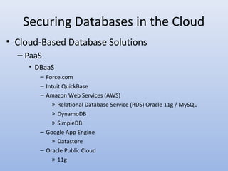 Securing Databases in the Cloud
• Cloud-Based Database Solutions
– PaaS
• DBaaS
– Force.com
– Intuit QuickBase
– Amazon Web Services (AWS)
» Relational Database Service (RDS) Oracle 11g / MySQL
» DynamoDB
» SimpleDB
– Google App Engine
» Datastore
– Oracle Public Cloud
» 11g
 