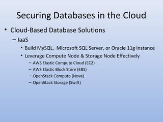 Securing Databases in the Cloud
• Cloud-Based Database Solutions
– IaaS
• Build MySQL, Microsoft SQL Server, or Oracle 11g Instance
• Leverage Compute Node & Storage Node Effectively
– AWS Elastic Compute Cloud (EC2)
– AWS Elastic Block Store (EBS)
– OpenStack Compute (Nova)
– OpenStack Storage (Swift)
 