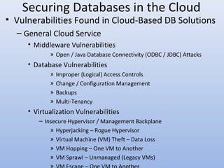 Securing Databases in the Cloud
• Vulnerabilities Found in Cloud-Based DB Solutions
– General Cloud Service
• Middleware Vulnerabilities
» Open / Java Database Connectivity (ODBC / JDBC) Attacks
• Database Vulnerabilities
» Improper (Logical) Access Controls
» Change / Configuration Management
» Backups
» Multi-Tenancy
• Virtualization Vulnerabilities
– Insecure Hypervisor / Management Backplane
» Hyperjacking – Rogue Hypervisor
» Virtual Machine (VM) Theft – Data Loss
» VM Hopping – One VM to Another
» VM Sprawl – Unmanaged (Legacy VMs)
 