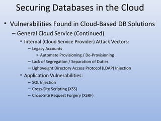 Securing Databases in the Cloud
• Vulnerabilities Found in Cloud-Based DB Solutions
– General Cloud Service (Continued)
• Internal (Cloud Service Provider) Attack Vectors:
– Legacy Accounts
» Automate Provisioning / De-Provisioning
– Lack of Segregation / Separation of Duties
– Lightweight Directory Access Protocol (LDAP) Injection
• Application Vulnerabilities:
– SQL Injection
– Cross-Site Scripting (XSS)
– Cross-Site Request Forgery (XSRF)
 