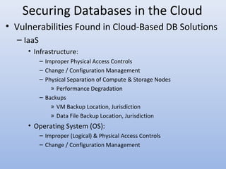Securing Databases in the Cloud
• Vulnerabilities Found in Cloud-Based DB Solutions
– IaaS
• Infrastructure:
– Improper Physical Access Controls
– Change / Configuration Management
– Physical Separation of Compute & Storage Nodes
» Performance Degradation
– Backups
» VM Backup Location, Jurisdiction
» Data File Backup Location, Jurisdiction
• Operating System (OS):
– Improper (Logical) & Physical Access Controls
– Change / Configuration Management
 