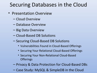 • Presentation Overview
– Cloud Overview
– Database Overview
– Big Data Overview
– Cloud-Based DB Solutions
– Securing Cloud-Based DB Solutions
• Vulnerabilities Found in Cloud-Based Offerings
• Securing Your Relational Cloud-Based Offerings
• Securing Your Non-Relational Cloud-Based
Offerings
– Privacy & Data Protection for Cloud-Based DBs
– Case Study: MySQL & SimpleDB in the Cloud
Securing Databases in the Cloud
 