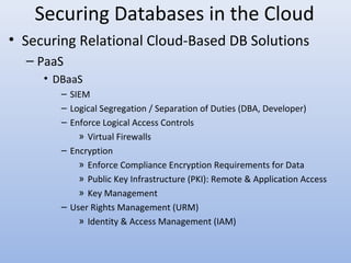 Securing Databases in the Cloud
• Securing Relational Cloud-Based DB Solutions
– PaaS
• DBaaS
– SIEM
– Logical Segregation / Separation of Duties (DBA, Developer)
– Enforce Logical Access Controls
» Virtual Firewalls
– Encryption
» Enforce Compliance Encryption Requirements for Data
» Public Key Infrastructure (PKI): Remote & Application Access
» Key Management
– User Rights Management (URM)
» Identity & Access Management (IAM)
 