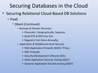 Securing Databases in the Cloud
• Securing Relational Cloud-Based DB Solutions
– PaaS
• DBaaS (Continued)
– Backups & Disaster Recovery
» Physically / Geographically Separate
» Build RTO & RPO Into SLA
» Regularly Test (Semi-Annually)
– Application & Middleware-level Security
» Web Application Firewalls (WAF) / Proxy
» XML Firewalls
» Security Development Lifecycle (SDL)
» Static Application Security Testing (SAST)
» Dynamic Application Security testing (DAST)
 