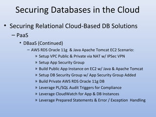 Securing Databases in the Cloud
• Securing Relational Cloud-Based DB Solutions
– PaaS
• DBaaS (Continued)
– AWS RDS Oracle 11g & Java Apache Tomcat EC2 Scenario:
» Setup VPC Public & Private via NAT w/ IPSec VPN
» Setup App Security Group
» Build Public App Instance on EC2 w/ Java & Apache Tomcat
» Setup DB Security Group w/ App Security Group Added
» Build Private AWS RDS Oracle 11g DB
» Leverage PL/SQL Audit Triggers for Compliance
» Leverage CloudWatch for App & DB Instances
» Leverage Prepared Statements & Error / Exception Handling
 