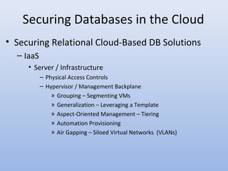 Securing Databases in the Cloud
• Securing Relational Cloud-Based DB Solutions
– IaaS
• Server / Infrastructure
– Physical Access Controls
– Hypervisor / Management Backplane
» Grouping – Segmenting VMs
» Generalization – Leveraging a Template
» Aspect-Oriented Management – Tiering
» Automation Provisioning
» Air Gapping – Siloed Virtual Networks (VLANs)
 
