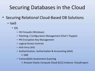 Securing Databases in the Cloud
• Securing Relational Cloud-Based DB Solutions
– IaaS
• OS
– OS Firewalls (Windows)
– Patching / Configuration Management (Chef / Puppet)
– PKI Encryption Key Management
– Logical Access Controls
– Anti-Virus (AV)
– Authentication, Authorization & Accounting (AAA)
» IAM
– Vulnerability Assessment Scanning
» Amazon Elastic Compute Cloud (EC2) Instance: CloudInspect
 