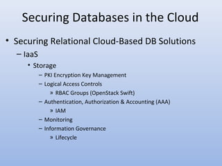 Securing Databases in the Cloud
• Securing Relational Cloud-Based DB Solutions
– IaaS
• Storage
– PKI Encryption Key Management
– Logical Access Controls
» RBAC Groups (OpenStack Swift)
– Authentication, Authorization & Accounting (AAA)
» IAM
– Monitoring
– Information Governance
» Lifecycle
 