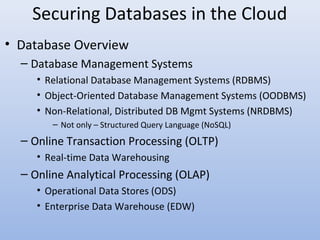 Securing Databases in the Cloud
• Database Overview
– Database Management Systems
• Relational Database Management Systems (RDBMS)
• Object-Oriented Database Management Systems (OODBMS)
• Non-Relational, Distributed DB Mgmt Systems (NRDBMS)
– Not only – Structured Query Language (NoSQL)
– Online Transaction Processing (OLTP)
• Real-time Data Warehousing
– Online Analytical Processing (OLAP)
• Operational Data Stores (ODS)
• Enterprise Data Warehouse (EDW)
 