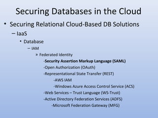 Securing Databases in the Cloud
• Securing Relational Cloud-Based DB Solutions
– IaaS
• Database
– IAM
» Federated Identity
-Security Assertion Markup Language (SAML)
-Open Authorization (OAuth)
-Representational State Transfer (REST)
-AWS IAM
-Windows Azure Access Control Service (ACS)
-Web Services – Trust Language (WS-Trust)
-Active Directory Federation Services (ADFS)
-Microsoft Federation Gateway (MFG)
 