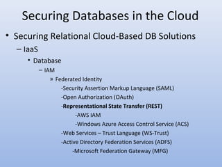 Securing Databases in the Cloud
• Securing Relational Cloud-Based DB Solutions
– IaaS
• Database
– IAM
» Federated Identity
-Security Assertion Markup Language (SAML)
-Open Authorization (OAuth)
-Representational State Transfer (REST)
-AWS IAM
-Windows Azure Access Control Service (ACS)
-Web Services – Trust Language (WS-Trust)
-Active Directory Federation Services (ADFS)
-Microsoft Federation Gateway (MFG)
 