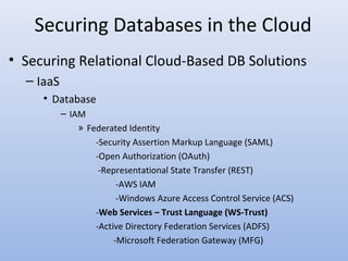 Securing Databases in the Cloud
• Securing Relational Cloud-Based DB Solutions
– IaaS
• Database
– IAM
» Federated Identity
-Security Assertion Markup Language (SAML)
-Open Authorization (OAuth)
-Representational State Transfer (REST)
-AWS IAM
-Windows Azure Access Control Service (ACS)
-Web Services – Trust Language (WS-Trust)
-Active Directory Federation Services (ADFS)
-Microsoft Federation Gateway (MFG)
 