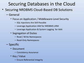 Securing Databases in the Cloud
• Securing NRDBMS Cloud-Based DB Solutions
– General
• Focus on Application / Middleware-Level Security
– SQL Injections Are Still Possible
– Leverage Application IAM for NRDBMS URM
– Leverage Application & System Logging for AAA
• Segregation of Duties
– Read / Write Namespaces
– Read-Only Namespaces
– Specific
• Document
– Consistency Assurance
• Key / Value
– Ensure Referential Integrity
 