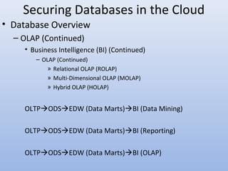 Securing Databases in the Cloud
• Database Overview
– OLAP (Continued)
• Business Intelligence (BI) (Continued)
– OLAP (Continued)
» Relational OLAP (ROLAP)
» Multi-Dimensional OLAP (MOLAP)
» Hybrid OLAP (HOLAP)
OLTPODSEDW (Data Marts)BI (Data Mining)
OLTPODSEDW (Data Marts)BI (Reporting)
OLTPODSEDW (Data Marts)BI (OLAP)
 