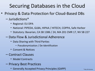 Securing Databases in the Cloud
• Privacy & Data Protection for Cloud-Based DBs
– Jurisdictions*
• Regional: EU DPA
• National: PIPEDA, GLBA, HIPAA / HITECH, COPPA, Safe Harbor
• Statutory: Bavarian, CA SB 1386 / 24, MA 201 CMR 17, NV SB 227
– Data Flow & Jurisdictional Adherence
• Data Sharing with Third Parties
– Pseudonymization / De-Identification
• Consent & Notices
– Contract Clauses
• Model Contracts
– Privacy Best Practices
• Generally Accepted Privacy Principles (GAPP) * Not all inclusive.
 