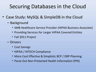 Securing Databases in the Cloud
• Case Study: MySQL & SimpleDB in the Cloud
– Background
• SMB Healthcare Service Provider (HIPAA Business Associate)
• Providing Services for Larger HIPAA Covered Entities
• Fall 2011 Project
– Drivers
• Cost Savings
• HIPAA / HITECH Compliance
• More Cost Effective & Simplistic BCP / DRP Planning
• Parse Out Non-Protected Health Information (PHI)
 