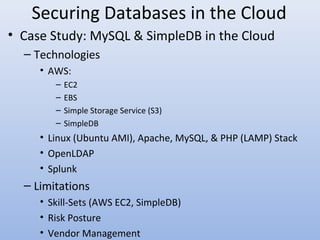 Securing Databases in the Cloud
• Case Study: MySQL & SimpleDB in the Cloud
– Technologies
• AWS:
– EC2
– EBS
– Simple Storage Service (S3)
– SimpleDB
• Linux (Ubuntu AMI), Apache, MySQL, & PHP (LAMP) Stack
• OpenLDAP
• Splunk
– Limitations
• Skill-Sets (AWS EC2, SimpleDB)
• Risk Posture
• Vendor Management
 