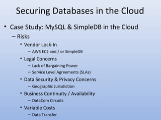 Securing Databases in the Cloud
• Case Study: MySQL & SimpleDB in the Cloud
– Risks
• Vendor Lock-In
– AWS EC2 and / or SimpleDB
• Legal Concerns
– Lack of Bargaining Power
– Service Level Agreements (SLAs)
• Data Security & Privacy Concerns
– Geographic Jurisdiction
• Business Continuity / Availability
– DataCom Circuits
• Variable Costs
– Data Transfer
 