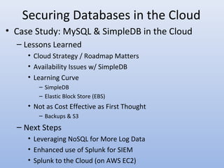 Securing Databases in the Cloud
• Case Study: MySQL & SimpleDB in the Cloud
– Lessons Learned
• Cloud Strategy / Roadmap Matters
• Availability Issues w/ SimpleDB
• Learning Curve
– SimpleDB
– Elastic Block Store (EBS)
• Not as Cost Effective as First Thought
– Backups & S3
– Next Steps
• Leveraging NoSQL for More Log Data
• Enhanced use of Splunk for SIEM
• Splunk to the Cloud (on AWS EC2)
 