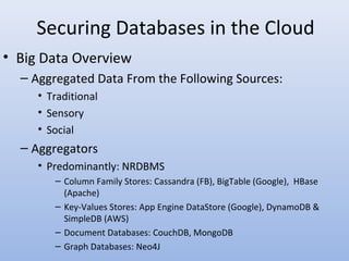 Securing Databases in the Cloud
• Big Data Overview
– Aggregated Data From the Following Sources:
• Traditional
• Sensory
• Social
– Aggregators
• Predominantly: NRDBMS
– Column Family Stores: Cassandra (FB), BigTable (Google), HBase
(Apache)
– Key-Values Stores: App Engine DataStore (Google), DynamoDB &
SimpleDB (AWS)
– Document Databases: CouchDB, MongoDB
– Graph Databases: Neo4J
 
