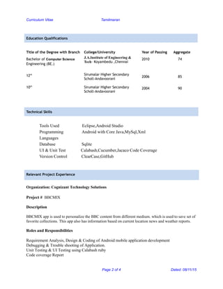 Curriculum Vitae Tamilmaran
Education Qualifications
Title of the Degree with Branch College/University Year of Passing Aggregate
Bachelor of Computer Science
Engineering (BE.)
12th
10th
J.A.Institute of Engineering &
Tech– Koyambedu ,Chennai
Sirumalar Higher Secondary
Scholl-Andavoorani
Sirumalar Higher Secondary
Scholl-Andavoorani
2010 74
2006 85
2004 90
Technical Skills
Tools Used Eclipse,Android Studio
Programming Android with Core Java,MySql,Xml
Languages
Database Sqlite
UI & Unit Test Calabash,Cucumber,Jacaco Code Coverage
Version Control ClearCase,GitHub
Relevant Project Experience
Organization: Cognizant Technology Solutions
Project # BBCMIX
Description
BBCMIX app is used to personalize the BBC content from different medium. which is used to save set of
favorite collections. This app also has information based on current location news and weather reports.
Roles and Responsibilities
Requirement Analysis, Design & Coding of Android mobile application development
Debugging & Trouble shooting of Application.
Unit Testing & UI Testing using Calabash ruby
Code coverage Report
Page 2 of 4 Dated: 08/11/15
 