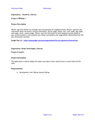 Curriculum Vitae Tamilmaran
Organization: Dexterity, Chennai.
Project # iPinion +
Project Description
iPinion+ app from iPinion LLC provides extra functionality for targeted surveys. iPinion+ captures user
information about the device, location information, device usage, phone, sms / text usage, app usage,
web usage, music, camera usage. iPinion+ uses this information to send targeted surveys, based on
your current location or the locations you visited, and based on the usage pattern determined from the
user information received.
Google Play Url : https://play.google.com/store/apps/details?id=com.dexterity.iPinionmiVue
Organization: Dckap Technologies, Chennai.
Project # SivajiTv
Project Description
This Application is used to display the latest news about world ,mainly focus on south India and film
news.
Responsibilities:
• Development, Unit Testing, Manual Testing.
Page 4 of 4 Dated: 08/11/15
 