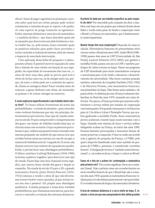 ciÊnciahoje | 340 | setembro 2016 | 9
eficaz?Antesdejogaroagrotóxiconaplantação,épre-
ciso saber qual será seu efeito, porque pode ocorrer
exatamente o contrário do que se espera: o de produ­-
zir uma espécie de praga resistente ao agrotóxico.
Então, sistemas dinâmicos é uma área da matemática
– e também da física – que busca descobrir quais são
as equações que descrevem um dado fenômeno e ten-
ta resolvê-las, ou, pelo menos, busca entender quais
as possíveis soluções para poder fazer previsões e
tentarcontrolaraevoluçãodosistema,alémdeestimar
o impacto de uma dada intervenção.
Uma aplicação dessa linha de pesquisa é o plane-
jamento urbano. É possível escrever equações de como
flui o trânsito de uma cidade em função de sua topo-
grafia, da capacidade de escoamento das ruas etc., e,
antes de fazer uma obra, pode-se prever qual será o
efeito de fechar uma rua, ou de alargar outra via, por-
que, de novo, o efeito pode ser o contrário do espera-
do. Quais as vantagens disso? Fazer estudos antes de
começar a gastar dinheiro com obras, de incomodar
as pessoas e de causar estragos na natureza.
E como explicaria especificamente o seu trabalho dentro des-
sa área? Eu busco utilizar ferramentas da teoria das
probabilidades – o estudo do aleatório – para entender
como evoluem fenômenos que são, em princípio, de-
terminísticos (previsíveis). Esse tipo de estudo come-
çou no século 19 para compreender o comportamento
dos gases: um monte de bolinhas (moléculas) que se
chocamumascomasoutras.Oqueospioneirosperce-
beraméque,emborasejapossíveltentarentenderesse
sistema propondo um modelo do tipo sinuca (em que
as bolas batem umas nas outras), no caso de um gás, o
númerodebolinhasseriade1seguidode23zeros;não
dá para escrever esse número de equações no quadro.
Então, é preciso fazer uma abordagem probabilística.
O [físico austríaco Ludwig] Boltzmann [1844-1906]
inventou a palavra ‘ergódico’ para descrever esse tipo
de estudo. Existe hoje uma área chamada teoria ergó-
dica, que nasceu desse estudo dos gases e depois se
expandiu. Na virada do século 19 para o 20, o grande
matemático francês [Jules Henri] Poincaré [1854-
1912] começou a vender a ideia de que não devería­-
mos tentar resolver essas equações, já que muitas ve­-
zes isso não é possível. Ele propôs uma abordagem
qualitativa. A minha pesquisa é nessa área: métodos
probabilísticos, que chamamos estocásticos, para des-
crever e entender a evolução dos sistemas dinâmicos. >>>
O prêmio foi dado por um trabalho específico ou pelo conjun-
to da obra? Foi concedido pelo conjunto da obra e tam-
bém com base em um projeto que submeti dentro dessa
linha e tendo como pano de fundo a cooperação entre
o Brasil e a França em matemática, que é historicamen­-
te muito importante.
Quanto tempo tem essa cooperação? Depende de como se
calcula. Matemáticos franceses de primeiríssimo nível
vieramvisitaroBrasilnosanos1950.AndréWeil[1906-
1998] passou dois anos na USP [Universidade de São
Paulo], Laurent Schwartz [1915-2002], que ganhou a
medalha Fields, passou um ano na USP e também par­
ticipou de vários eventos no Impa. Havia um programa
da USP desenhado para atrair matemáticos europeus
e americanos para cá de modo a alavancar o desenvol-
vimento da universidade. Mas havia contatos pessoais
também, sobretudo do Leopoldo Nachbin [1922-1993]
e do Maurício Peixoto, com matemáticos franceses,
nos primórdios do Impa. Mas foram ações isoladas e de
poucoefeito.AcolaboraçãocomaFrançarealmentedes­-
lanchou no final dos anos 1970, tomando um rumo di­-
ferente.Naépoca,aFrançapermitiaqueosjovenssubs-
tituíssem o serviço militar por missões de cooperação
comoutrospaíses.Foiquandocomeçaramavirfranceses
para cá. Um deles é o Jean-Christophe Yoccoz, que aca-
bou ganhando a medalha Fields. Esses matemáticos
jovens acabaram criando laços muito intensos com o
Im­pa. Quando esse sistema de fazer o serviço militar
obrigatório acabou na França, no início dos anos 1990,
ficamos bastante preocupados e buscamos formas de
tentar preservar a cooperção. Criou-se então um acordo
com a agência de pesquisa da França, o CNRS, pelo
qual o Impa foi classificado como uma unidade de pes­
quisa do CNRS e, portanto, é considerado ‘território
francês’.Adesignaçãotécnicaé‘unidademistainterna-
cional’, e, em todas as áreas, o Impa é a única no Brasil.
Como vê o fato de o prêmio ter contemplado a matemática
pela primeira vez? Ficomuitoorgulhoso.Devoseromáxi-
mo! [risos]. Vejo o prêmio como um reconhecimento no
meio científico francês de que o Brasil hoje não é o mes­-
mo dos anos 1950, quando os matemáticos franceses vi-
nhamparacáenãotinhampraticamentecomquemfalar.
ÉoreconhecimentodoImpaedamatemáticabrasileira.
A área de sistemas dinâmicos é o carro-chefe do Impa. É, in-
clusive, a área em que seus pesquisadores têm obtido grandes
 