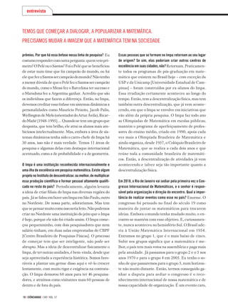 10 | ciÊnciahoje | 340 | vol. 57
prêmios. Por que há essa ênfase nessa linha de pesquisa? Eu
costumorespondercomoutrapergunta:quemveiopri-
meiro?OPeléouoSantos?FoioPeléquesebeneficiou
de estar num time que foi campeão do mundo, ou foi
elequefezoSantossercampeãodomundo?Nãotenho
a menor dúvida de que o Pelé fez o Santos ser campeão
do mundo, como o Messi fez o Barcelona ter sucesso e
o Maradona fez a Argentina ganhar. Acredito que são
os indivíduos que fazem a diferença. Então, no Impa,
devemos creditar essa ênfase em sistemas dinâmicos a
personalidades como Maurício Peixoto, Jacob Palis,
WellingtondeMelo(orientadordoArturÁvila),Ricar-
do Mañé [1948-1995].... Quando se tem um grupo que
desponta, que tem brilho, ele atrai os alunos mais am-
biciosos intelectualmente. Mas, embora a área de sis-
temas dinâmicos tenha sido o carro-chefe do Impa há
30 anos, isso não é mais verdade. Temos 11 áreas de
pesquisa e algumas delas com destaque internacional
acentuado, como a de probabilidade e a de geometria.
O Impa é uma instituição reconhecida internacionalmente e
uma ilha de excelência em pesquisa matemática. Existe algum
projeto no Instituto de descentralizar, ou melhor, de multiplicar
essa produção científica e formar pessoal altamente qualifi-
cado no resto do país? Periodicamente, alguém levanta
a ideia de criar filiais do Impa nas diversas regiões do
país.JásefalouemfazerumImpaemSãoPaulo,outro
no Nordeste. De nossa parte, adoraríamos. Mas tem
quesepensarmuitocomoissoseriafeito.Nãopodemos
criar no Nordeste uma instituição do jeito que o Impa
é hoje, porque ele não foi criado assim. O Impa come-
çou pequenininho, com dois pesquisadores que nem
salário tinham, em duas salas emprestadas do CBPF
[Centro Brasileiro de Pesquisas Físicas]. O processo
de começar tem que ser inteligente, não pode ser
abrupto. Mas a ideia de descentralizar fisicamente o
Impa, de ter outras unidades, é bem-vinda, desde que
seja aproveitada a experiência histórica. Somos favo-
ráveis a plantar um germe disso aqui e vê-lo crescer
lentamente, com muito rigor e exigência na contrata-
ção. O Impa demorou 60 anos para ter 46 pesquisa­
dores, e atraímos como visitantes mais 60 pessoas de
dentro e de fora do país.
entrevista
Essas pessoas que se formam no Impa retornam ao seu lugar
de origem? Se sim, elas poderiam criar outros centros de
excelência em suas cidades, não?Retornam. Praticamen-
te todos os programas de pós-graduação em mate­-
mática que existem no Brasil hoje – com exceção da
USP e da Unicamp [Universidade Estadual de Cam-
pinas] – foram construídos por ex-alunos do Impa.
Essa irradia­ção certamente aconteceu ao longo do
tempo. Então, tem a descentralização física, mas tem
também outra descentralização, que já vem aconte-
cendo, em que o Impa se envolve em iniciativas que
vão além da pró­pria pesquisa. O Impa faz todo ano
as Olimpíadas de Matemática em escolas públicas;
mantém o progra­ma de aperfeiçoamento de profes-
sores do ensino médio, criado em 1990; apoia cada
vez mais a Olimpíada Brasileira de Matemática e
ainda or­ganiza, desde 1957, o Colóquio Brasileiro de
Matemática, que se realiza a cada dois anos e que
reúne toda a comunidade brasileira de matemáti-
cos. Então, a descentralização de atividades já vem
acontecendo e talvez seja tão importante quanto a
descentralização física.
Em 2018, o Rio de Janeiro vai sediar pela primeira vez o Con-
gresso Internacional de Matemáticos, e o senhor é respon-
sável pela organização e direção do encontro. Qual a impor-
tância de realizar eventos como esse no país? Enorme. O
congresso foi pensado no final do século 19 como
manei­ra de juntar os matemáticos para trocarem
ideias. Embora o mundo tenha mudado muito, o en-
contro se mantém com esse objetivo. E, curiosamen-
te, nunca aconteceu no hemisfério Sul. O Brasil ade-
riu à União Matemática Internacional em 1954.
Entramos no grupo 1, que é o mais baixo de cinco.
Subir nos grupos sig­nifica que a matemática é me­-
lhor, o país tem mais votos na assembleia e paga mais
pela anuidade. Já passamos para o grupo 2 e o 3 nos
anos 1970 e para o grupo 4 em 2005. Eu tenho o so­-
nho de que passare­mos para o grupo 5, num horizon-
te não muito distante. Então, termos conseguido ga-
nhar a disputa para se­diar o congresso é o reco­
nhecimento inter­nacional de nossa matemática e de
nossa ca­pacidade de organização. É um evento caro,
Temos que começar a dialogar, a popularizar a matemática.
Precisamos mudar a imagem que a matemática tem na sociedade
 