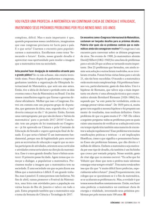 ciÊnciahoje | 340 | setembro 2016 | 11
complexo, difícil. Mas o mais importante é que,
quando propusemos nossa candidatura, imaginamos
que esse congresso precisava ter lucro para o país.
E o que seria? Usarmos o encontro para populari­­-
zar­mos a matemática. Escolhemos como tema ‘Se-
meando o futuro’. Então, nosso grande desafio é
aproveitar essa oportunidade para mudar a ima­gem
que a matemática tem na sociedade.
Acha possível fazer divulgação de matemática atraente para
o grande público? Se eu não achasse, não estaria inves-
tindo nisso. Pouco depois de ganharmos o congresso,
ganhamos também a organização da Olimpíada In­
ternacional de Matemática, que será um ano antes.
Então, tive a ideia de declarar o período entre os dois
eventos como o Ano da Matemática no Brasil. Um dos
nossos conselheiros sugeriu que fizesse o governo de-
clarar oficialmete. Melhor que isso: o Congresso. En­-
trei em contato com um pequeno grupo de deputa­-
dos, que gostaram da ideia, mas, segundo eles, o ‘ano’
deveria começar no dia 1° de janeiro. Então, fizeram
uma contraproposta: por que não declarar o ‘biênio da
matemática’ para o período 2017-2018? Conclu­-
são: tem um projeto de lei tramitando no Congres­-
so – já foi aprovado na Câ­mara e pela Comissão de
Educação do Senado e espera aprovação final do Se-
nado. E o que seria o biênio? É um instrumento fun­
damental, porque nos dá legitimidade para escre­ver
para as secretarias de educação e sugerir que as esco-
lasparticipemdeatividades,orientemseuscur­rículos
e atividades extra­curriculares na direção da matemá-
tica. Esse é o meu grande desafio: fazer o biênio acon-
tecer. O primeiro passo foi dado. Agora temos que co-
meçar a dialogar, a popularizar a matemáti­ca. Pre­
cisamos mudar a imagem que a matemática tem na
sociedade. É uma so­ciedade em que os pais dizem aos
filhos que a matemática é difícil. É um grande traba­
lho, mas é possível. E começaremos com fan­far­ras. No
fim de abril, vamos pro­mover o Festival da Matemá­
tica, uma feira com ati­vidades para a população em
vários locais do Rio de Janeiro e talvez em todo o
país. Estou propondo também que a matemática se­ja
o tema da Semana de Ciência e Tecnologia de 2017.
EmencontroscomooCongressoInternacionaldeMatemáticos,
costumam ser lançados desafios para as próximas décadas.
Poderia citar quais são os problemas centrais que os mate-
máticos ainda não conseguiram resolver? Ocongressoéum
encontro para conversar sobre os últimos progressos
da área. No evento de 1900, [o matemático alemão
David]Hilbert[1862-1943]fezumalistadeproblemas
para o século 20 que acabou se tornando muito impor-
tante. Dos 23 problemas que formulou, um ainda re-
sistesemsoluçãoeoutrosforamresolvidos,ousereve-
laram errados. Foram feitas várias listas para o século
21, não tão bem-sucedidas. O mundo e a matemática
estãomuitomaiscomplexoshoje.Háproblemasfamo-
sos e eu, particularmente, gosto de dois deles. Um é a
hipótese de Riemann, que talvez seja o mais impor­-
tante em aberto: é uma afirmação técnica que o mate-
mático alemão Bernhard Riemann [1826-1866] fez,
supondo que “se este ponto for verdadeiro, então eu
consigo provar várias coisas”. De 1859 para cá, muita
gente tem seguido a mesma hipótese e foi proposto um
monte de resultados, mas nenhum definitivo. Outro
problema de que eu gosto muito é P = NP. Ele coloca
a seguinte pergunta: todos os problemas para os quais
existe uma maneira de verificar se a solução está certa
emtemporápidotêmtambémumamaneiradeencon-
trarasoluçãorapidamente?Esseproblematemmuitas
ramificações práticas e teóricas – e até implicações
filosóficas, como o que significa o pensamento huma­-
no Esses são problemas famosos, que dão direito a 1
milhão de dólares. Embora a matemática seja motiva-
da por esse tipo de desafio, ela também é um bichinho
que cresce por vontade própria. Nesse sentido, gosto
de citar algo que eu mesmo escrevi: “Eu acho que foi
Voltaire que disse que nem o profeta mais talentoso
consegueestarsempreerrado”.Temoutraversãosobre
isso que diz que “é muito difícil fazer profecias, espe-
cialmentesobreofuturo”.[risos]Frequentemente,tem
colegas que se questionam se é o fim da matemática,
seseacabaramosproblemasetc.Mas,averdadeéque
temosnovosdesafiosconstantemente.Então,voufazer
uma profecia: a matemática vai continuar cheia de
energia e vitalidade, inventando seus próximos pro-
blemas por pelo menos mais 100 anos.
Vou fazer uma profecia: a matemática vai continuar cheia de energia e vitalidade,
inventando seus próximos problemas por pelo menos mais 100 anos
 