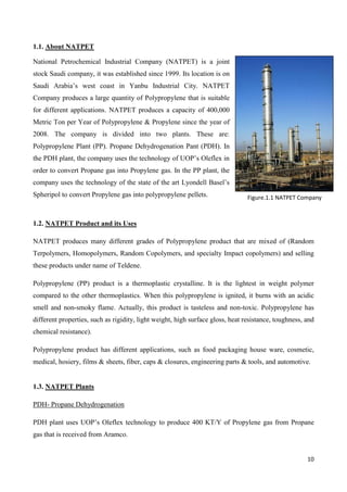 10
1.1. About NATPET
National Petrochemical Industrial Company (NATPET) is a joint
stock Saudi company, it was established since 1999. Its location is on
Saudi Arabia’s west coast in Yanbu Industrial City. NATPET
Company produces a large quantity of Polypropylene that is suitable
for different applications. NATPET produces a capacity of 400,000
Metric Ton per Year of Polypropylene & Propylene since the year of
2008. The company is divided into two plants. These are:
Polypropylene Plant (PP). Propane Dehydrogenation Pant (PDH). In
the PDH plant, the company uses the technology of UOP’s Oleflex in
order to convert Propane gas into Propylene gas. In the PP plant, the
company uses the technology of the state of the art Lyondell Basel’s
Spheripol to convert Propylene gas into polypropylene pellets.
1.2. NATPET Product and its Uses
NATPET produces many different grades of Polypropylene product that are mixed of (Random
Terpolymers, Homopolymers, Random Copolymers, and specialty Impact copolymers) and selling
these products under name of Teldene.
Polypropylene (PP) product is a thermoplastic crystalline. It is the lightest in weight polymer
compared to the other thermoplastics. When this polypropylene is ignited, it burns with an acidic
smell and non-smoky flame. Actually, this product is tasteless and non-toxic. Polypropylene has
different properties, such as rigidity, light weight, high surface gloss, heat resistance, toughness, and
chemical resistance).
Polypropylene product has different applications, such as food packaging house ware, cosmetic,
medical, hosiery, films & sheets, fiber, caps & closures, engineering parts & tools, and automotive.
1.3. NATPET Plants
PDH- Propane Dehydrogenation
PDH plant uses UOP’s Oleflex technology to produce 400 KT/Y of Propylene gas from Propane
gas that is received from Aramco.
Figure.1.1 NATPET Company
 