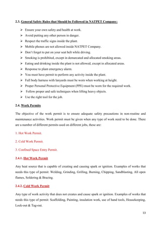 13
2.3. General Safety Rules that Should be Followed in NATPET Company:
 Ensure your own safety and health at work.
 Avoid putting any other person in danger.
 Respect the traffic signs inside the plant.
 Mobile phones are not allowed inside NATPET Company.
 Don’t forget to put on your seat belt while driving.
 Smoking is prohibited, except in demarcated and allocated smoking areas.
 Eating and drinking inside the plant is not allowed, except in allocated areas.
 Response to plant emergency alarm.
 You must have permit to perform any activity inside the plant.
 Full body harness with lanyards must be worn when working at height.
 Proper Personal Protective Equipment (PPE) must be worn for the required work.
 Follow proper and safe techniques when lifting heavy objects.
 Use the right tool for the job.
2.4. Work Permits
The objective of the work permit is to ensure adequate safety precautions in non-routine and
maintenance activities. Work permit must be given when any type of work need to be done. There
are a number of different permits used on different jobs, these are:
1. Hot Work Permit.
2. Cold Work Permit.
3. Confined Space Entry Permit.
2.4.1. Hot Work Permit
Any heat source that is capable of creating and causing spark or ignition. Examples of works that
needs this type of permit: Welding, Grinding, Grilling, Burning, Chipping, Sandblasting, All open
flames, Soldering & Brazing.
2.4.2. Cold Work Permit
Any type of work activity that does not creates and cause spark or ignition. Examples of works that
needs this type of permit: Scaffolding, Painting, insulation work, use of hand tools, Housekeeping,
Lock-out & Tag-out.
 