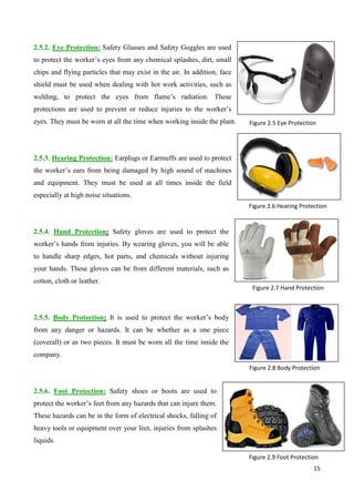 15
2.5.2. Eye Protection: Safety Glasses and Safety Goggles are used
to protect the worker’s eyes from any chemical splashes, dirt, small
chips and flying particles that may exist in the air. In addition, face
shield must be used when dealing with hot work activities, such as
welding, to protect the eyes from flame’s radiation. These
protections are used to prevent or reduce injuries to the worker’s
eyes. They must be worn at all the time when working inside the plant.
2.5.3. Hearing Protection: Earplugs or Earmuffs are used to protect
the worker’s ears from being damaged by high sound of machines
and equipment. They must be used at all times inside the field
especially at high noise situations.
2.5.4. Hand Protection: Safety gloves are used to protect the
worker’s hands from injuries. By wearing gloves, you will be able
to handle sharp edges, hot parts, and chemicals without injuring
your hands. These gloves can be from different materials, such as
cotton, cloth or leather.
2.5.5. Body Protection: It is used to protect the worker’s body
from any danger or hazards. It can be whether as a one piece
(coverall) or as two pieces. It must be worn all the time inside the
company.
2.5.6. Foot Protection: Safety shoes or boots are used to
protect the worker’s feet from any hazards that can injure them.
These hazards can be in the form of electrical shocks, falling of
heavy tools or equipment over your feet, injuries from splashes
liquids.
Figure 2.9 Foot Protection
Figure 2.7 Hand Protection
Figure 2.8 Body Protection
Figure 2.6 Hearing Protection
Figure 2.5 Eye Protection
 