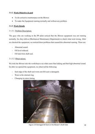 18
3.1.2. Work Objective & goal
 To do corrective maintenance on the Blower.
 To make the Equipment running normally and without any problem.
3.1.3. Work Details
3.1.3.1. Problem Description:
The guys who are working in the PP plant noticed that the Blower equipment was not running
normally. So, they told us (Mechanical Maintenance Department) to check what went wrong. After
we checked the equipment, we noticed three problems that caused this abnormal running. These are:
- Abnormal sound.
- Oil level reduced.
- Oil leak from shaft seal.
3.1.3.2. Observations:
We took the Blower into the workshop to see what cause that leaking and that high abnormal sound.
So after we opened the equipment, we observed the following:
- Seal edge of the shaft seal worn out (Oil seal is damaged).
- Wear in the internal ring.
- Changing in rotors timing.
Figure.3.4 Damaged Oil Seal on the Blower’s Shaft Side
 