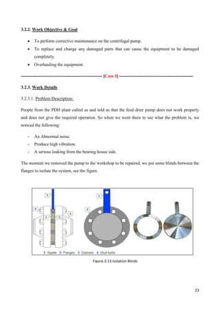 23
3.2.2. Work Objective & Goal
 To perform corrective maintenance on the centrifugal pump.
 To replace and change any damaged parts that can cause the equipment to be damaged
completely.
 Overhauling the equipment.
------------------------------------------------------- [Case I] --------------------------------------------------
3.2.3. Work Details
3.2.3.1. Problem Description:
People from the PDH plant called us and told us that the feed drier pump does not work properly
and does not give the required operation. So when we went there to see what the problem is, we
noticed the following:
- An Abnormal noise.
- Produce high vibration.
- A serious leaking from the bearing house side.
The moment we removed the pump to the workshop to be repaired, we put some blinds between the
flanges to isolate the system, see the figure.
Figure.3.13 Isolation Blinds
 